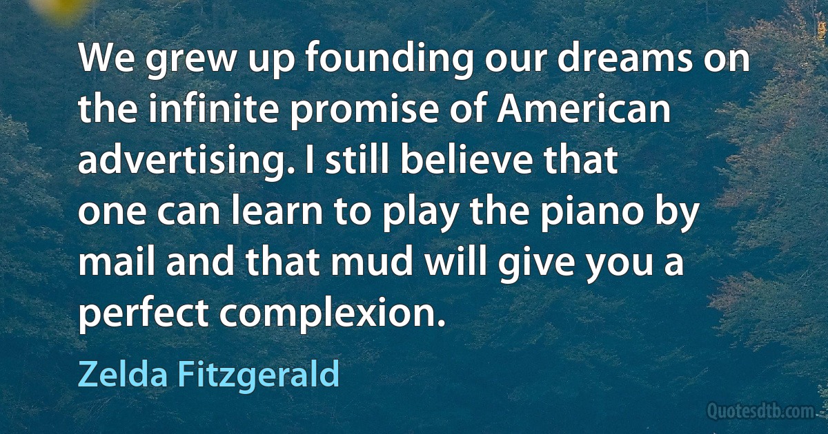 We grew up founding our dreams on the infinite promise of American advertising. I still believe that one can learn to play the piano by mail and that mud will give you a perfect complexion. (Zelda Fitzgerald)