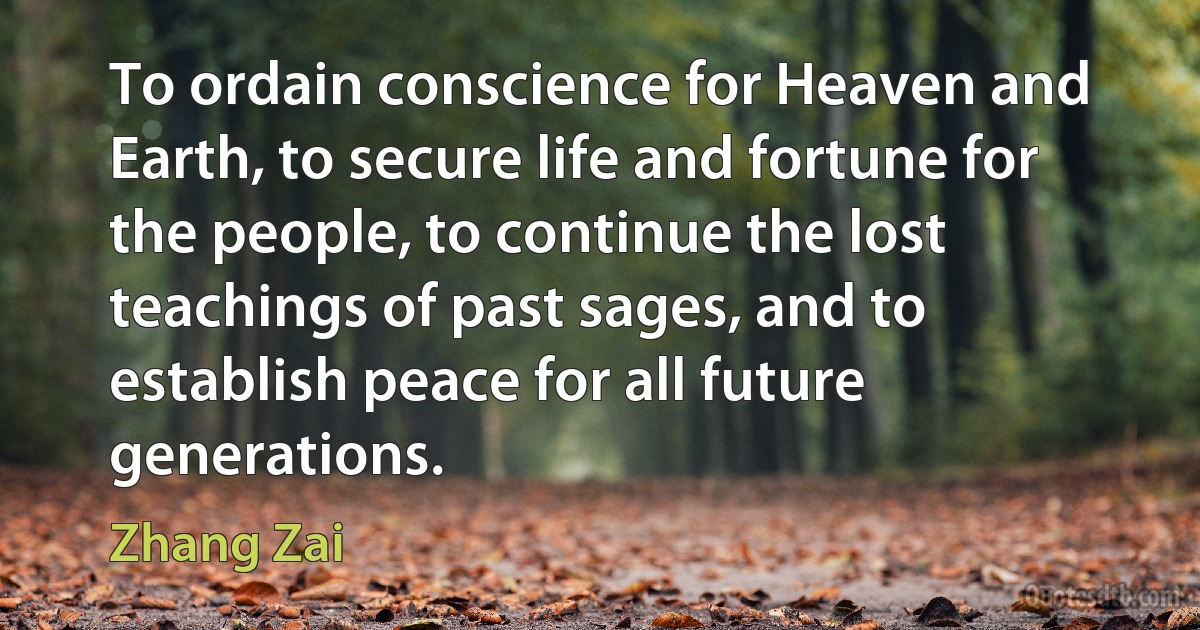 To ordain conscience for Heaven and Earth, to secure life and fortune for the people, to continue the lost teachings of past sages, and to establish peace for all future generations. (Zhang Zai)