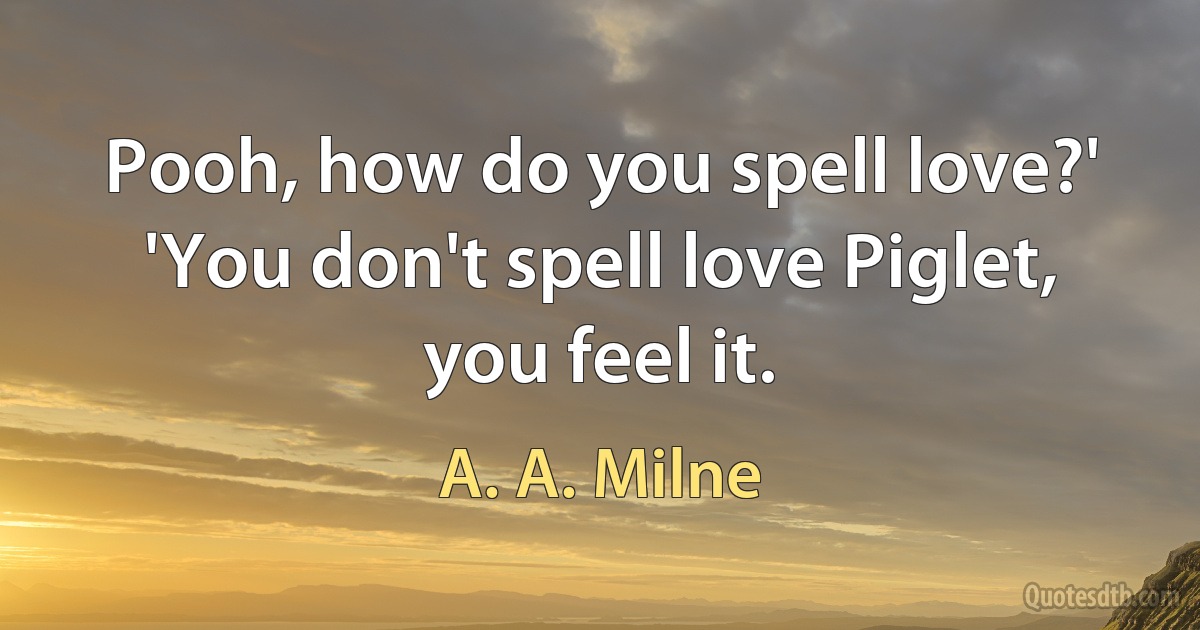 Pooh, how do you spell love?' 'You don't spell love Piglet, you feel it. (A. A. Milne)