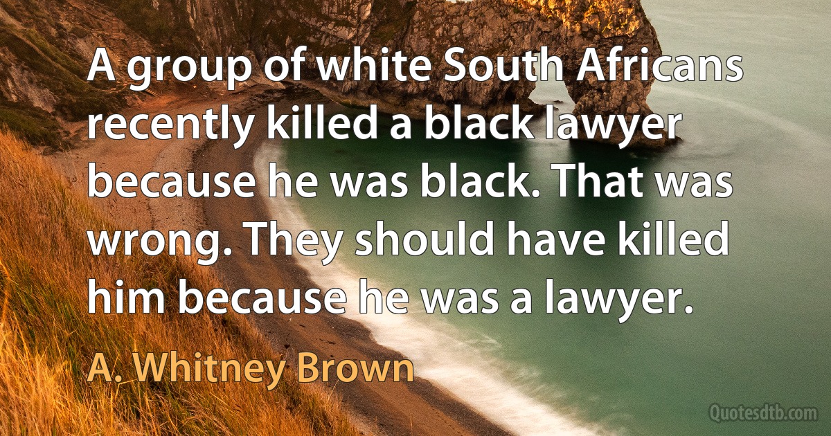 A group of white South Africans recently killed a black lawyer because he was black. That was wrong. They should have killed him because he was a lawyer. (A. Whitney Brown)