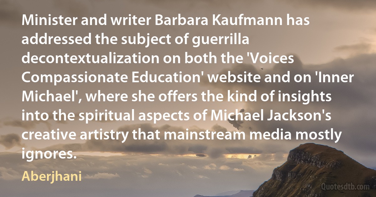 Minister and writer Barbara Kaufmann has addressed the subject of guerrilla decontextualization on both the 'Voices Compassionate Education' website and on 'Inner Michael', where she offers the kind of insights into the spiritual aspects of Michael Jackson's creative artistry that mainstream media mostly ignores. (Aberjhani)