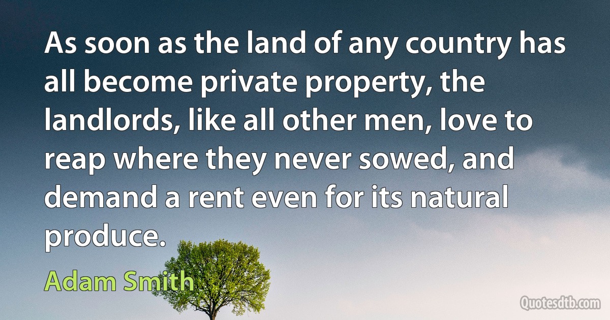 As soon as the land of any country has all become private property, the landlords, like all other men, love to reap where they never sowed, and demand a rent even for its natural produce. (Adam Smith)