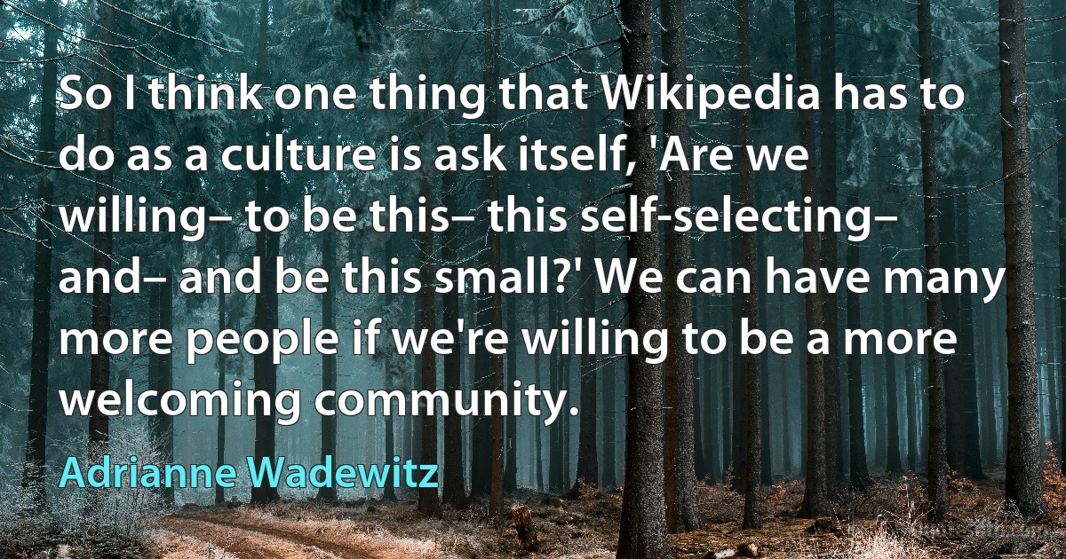 So I think one thing that Wikipedia has to do as a culture is ask itself, 'Are we willing– to be this– this self-selecting– and– and be this small?' We can have many more people if we're willing to be a more welcoming community. (Adrianne Wadewitz)