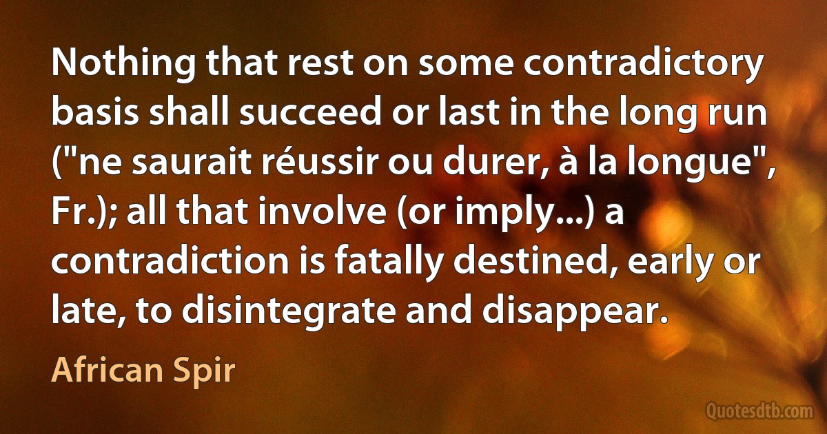 Nothing that rest on some contradictory basis shall succeed or last in the long run ("ne saurait réussir ou durer, à la longue", Fr.); all that involve (or imply...) a contradiction is fatally destined, early or late, to disintegrate and disappear. (African Spir)