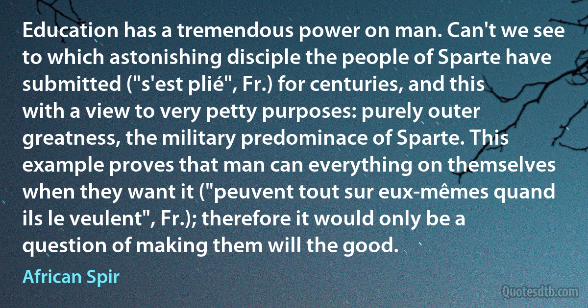 Education has a tremendous power on man. Can't we see to which astonishing disciple the people of Sparte have submitted ("s'est plié", Fr.) for centuries, and this with a view to very petty purposes: purely outer greatness, the military predominace of Sparte. This example proves that man can everything on themselves when they want it ("peuvent tout sur eux-mêmes quand ils le veulent", Fr.); therefore it would only be a question of making them will the good. (African Spir)