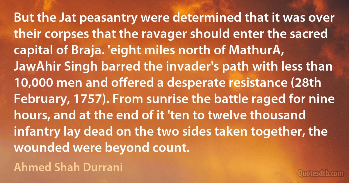 But the Jat peasantry were determined that it was over their corpses that the ravager should enter the sacred capital of Braja. 'eight miles north of MathurA, JawAhir Singh barred the invader's path with less than 10,000 men and offered a desperate resistance (28th February, 1757). From sunrise the battle raged for nine hours, and at the end of it 'ten to twelve thousand infantry lay dead on the two sides taken together, the wounded were beyond count. (Ahmed Shah Durrani)