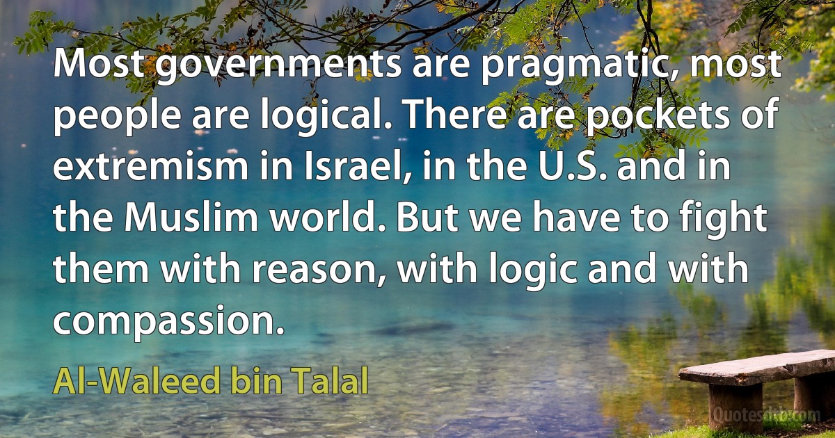 Most governments are pragmatic, most people are logical. There are pockets of extremism in Israel, in the U.S. and in the Muslim world. But we have to fight them with reason, with logic and with compassion. (Al-Waleed bin Talal)