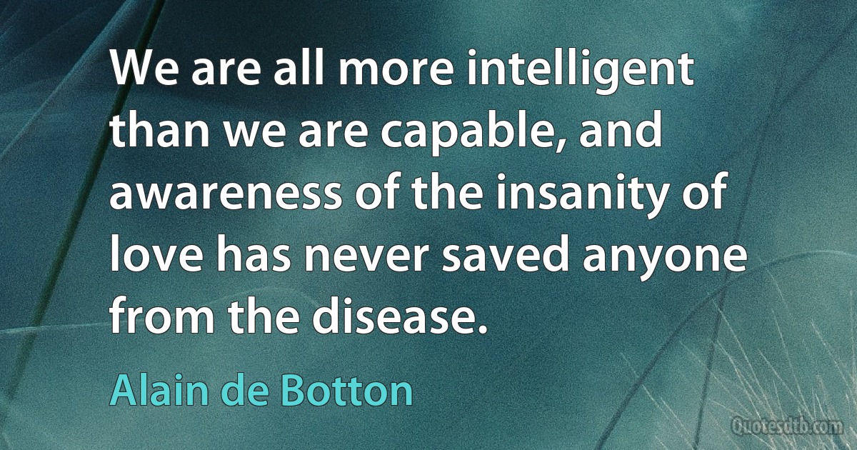 We are all more intelligent than we are capable, and awareness of the insanity of love has never saved anyone from the disease. (Alain de Botton)