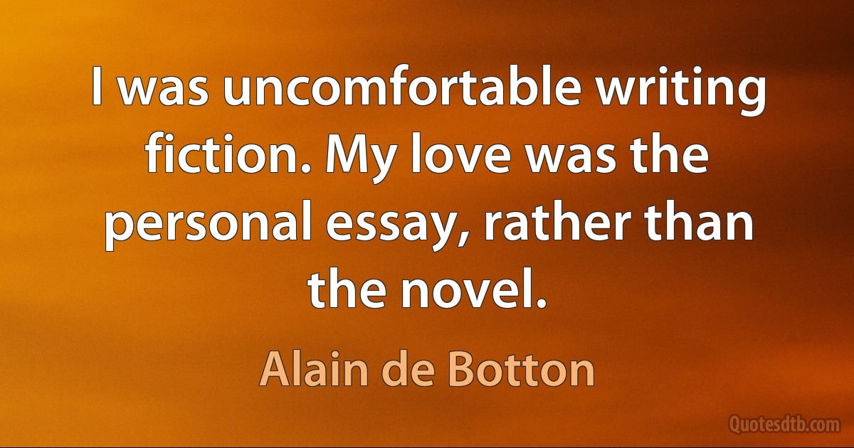 I was uncomfortable writing fiction. My love was the personal essay, rather than the novel. (Alain de Botton)