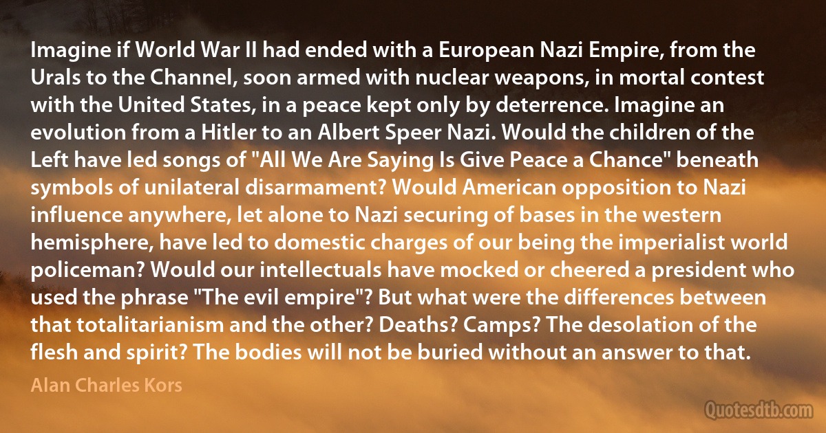 Imagine if World War II had ended with a European Nazi Empire, from the Urals to the Channel, soon armed with nuclear weapons, in mortal contest with the United States, in a peace kept only by deterrence. Imagine an evolution from a Hitler to an Albert Speer Nazi. Would the children of the Left have led songs of "All We Are Saying Is Give Peace a Chance" beneath symbols of unilateral disarmament? Would American opposition to Nazi influence anywhere, let alone to Nazi securing of bases in the western hemisphere, have led to domestic charges of our being the imperialist world policeman? Would our intellectuals have mocked or cheered a president who used the phrase "The evil empire"? But what were the differences between that totalitarianism and the other? Deaths? Camps? The desolation of the flesh and spirit? The bodies will not be buried without an answer to that. (Alan Charles Kors)