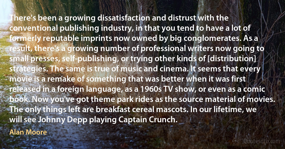 There's been a growing dissatisfaction and distrust with the conventional publishing industry, in that you tend to have a lot of formerly reputable imprints now owned by big conglomerates. As a result, there's a growing number of professional writers now going to small presses, self-publishing, or trying other kinds of [distribution] strategies. The same is true of music and cinema. It seems that every movie is a remake of something that was better when it was first released in a foreign language, as a 1960s TV show, or even as a comic book. Now you've got theme park rides as the source material of movies. The only things left are breakfast cereal mascots. In our lifetime, we will see Johnny Depp playing Captain Crunch. (Alan Moore)