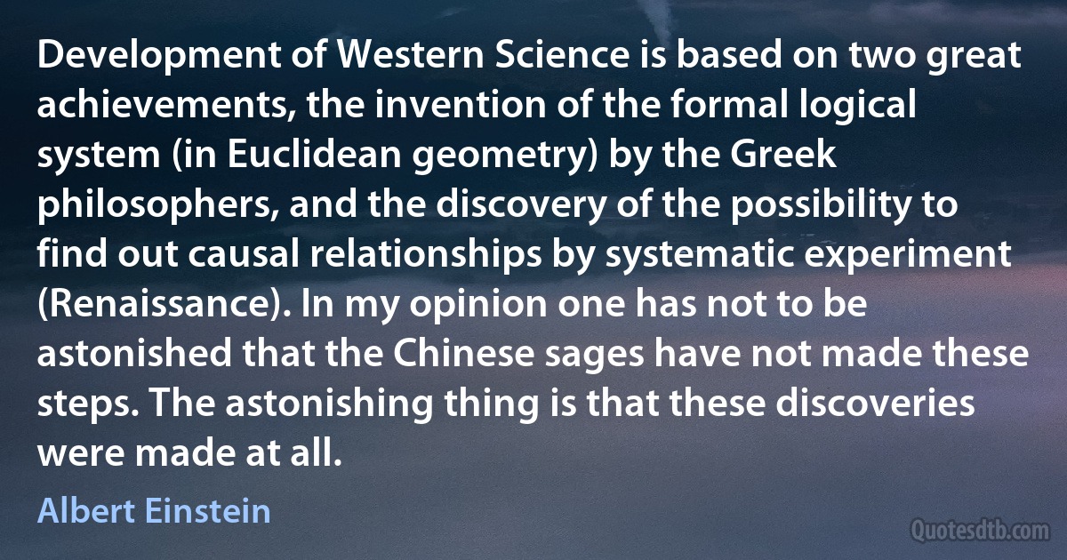 Development of Western Science is based on two great achievements, the invention of the formal logical system (in Euclidean geometry) by the Greek philosophers, and the discovery of the possibility to find out causal relationships by systematic experiment (Renaissance). In my opinion one has not to be astonished that the Chinese sages have not made these steps. The astonishing thing is that these discoveries were made at all. (Albert Einstein)