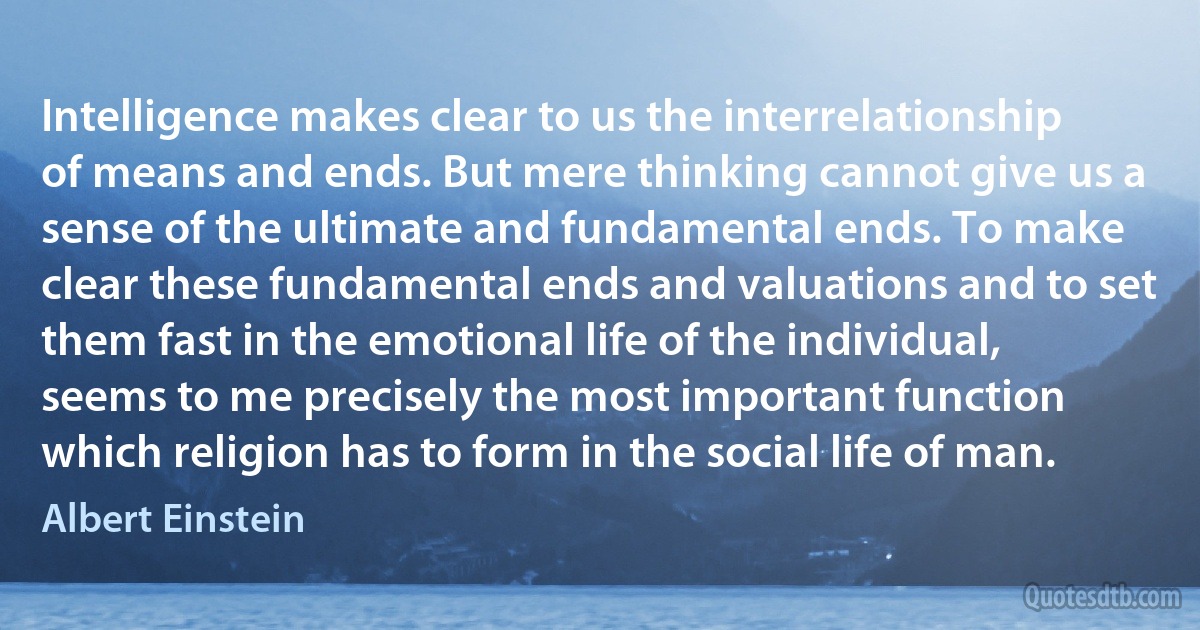 Intelligence makes clear to us the interrelationship of means and ends. But mere thinking cannot give us a sense of the ultimate and fundamental ends. To make clear these fundamental ends and valuations and to set them fast in the emotional life of the individual, seems to me precisely the most important function which religion has to form in the social life of man. (Albert Einstein)