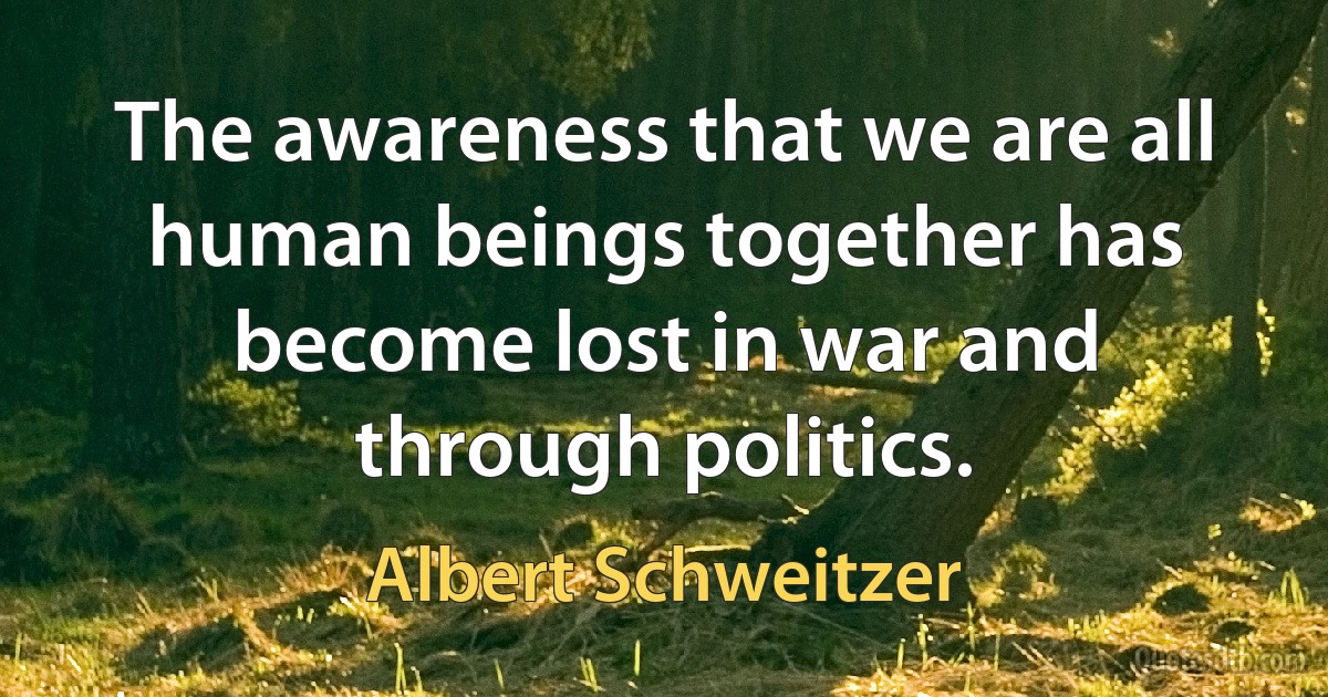 The awareness that we are all human beings together has become lost in war and through politics. (Albert Schweitzer)