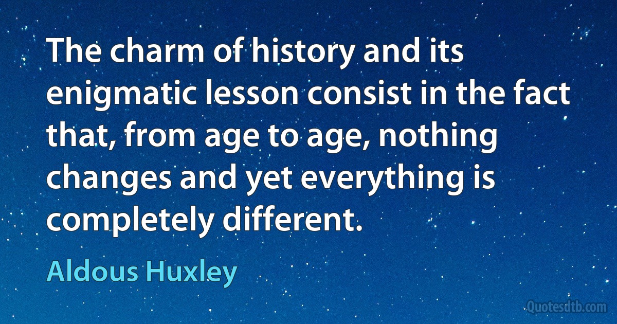 The charm of history and its enigmatic lesson consist in the fact that, from age to age, nothing changes and yet everything is completely different. (Aldous Huxley)