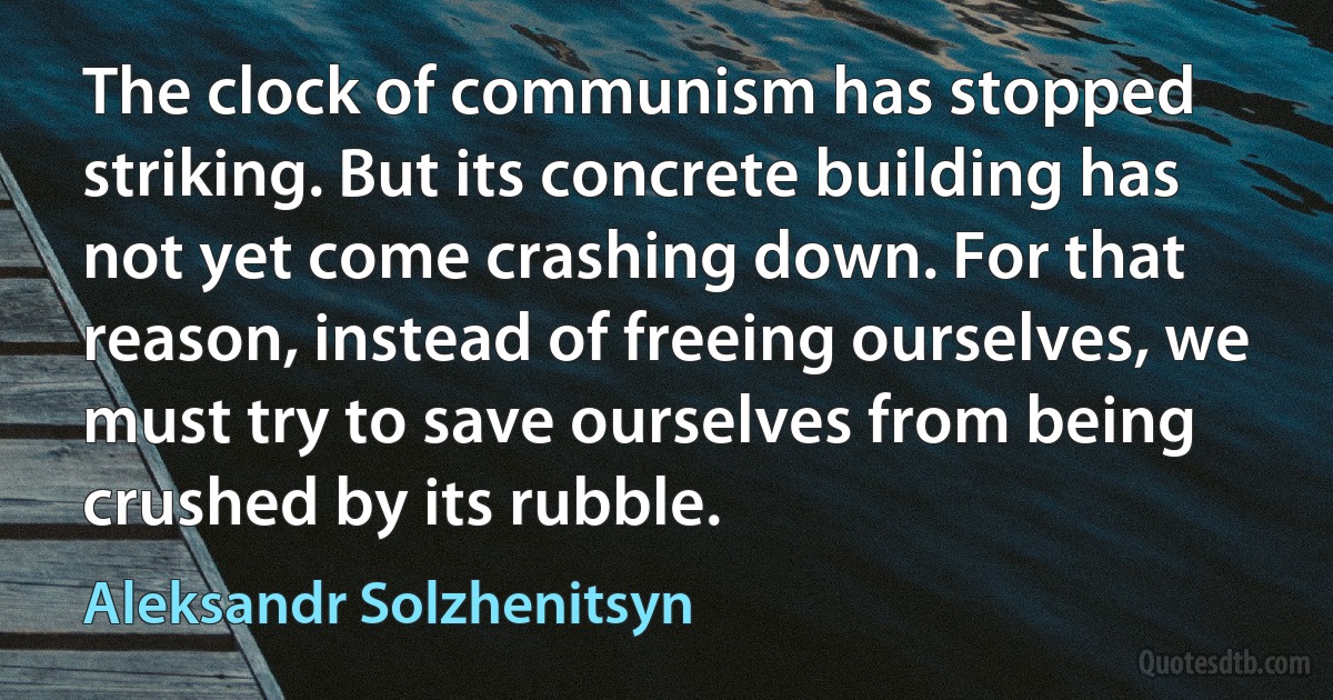 The clock of communism has stopped striking. But its concrete building has not yet come crashing down. For that reason, instead of freeing ourselves, we must try to save ourselves from being crushed by its rubble. (Aleksandr Solzhenitsyn)