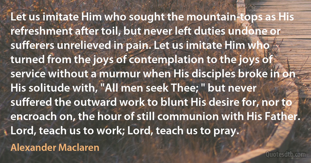 Let us imitate Him who sought the mountain-tops as His refreshment after toil, but never left duties undone or sufferers unrelieved in pain. Let us imitate Him who turned from the joys of contemplation to the joys of service without a murmur when His disciples broke in on His solitude with, "All men seek Thee; " but never suffered the outward work to blunt His desire for, nor to encroach on, the hour of still communion with His Father. Lord, teach us to work; Lord, teach us to pray. (Alexander Maclaren)