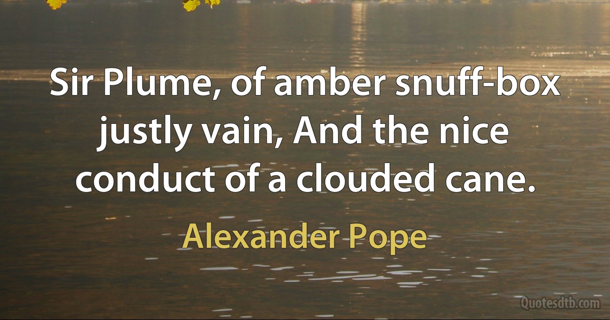 Sir Plume, of amber snuff-box justly vain, And the nice conduct of a clouded cane. (Alexander Pope)