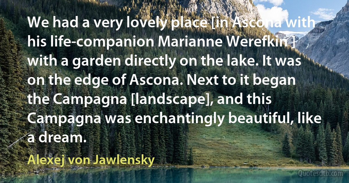 We had a very lovely place [in Ascona with his life-companion Marianne Werefkin ] with a garden directly on the lake. It was on the edge of Ascona. Next to it began the Campagna [landscape], and this Campagna was enchantingly beautiful, like a dream. (Alexej von Jawlensky)