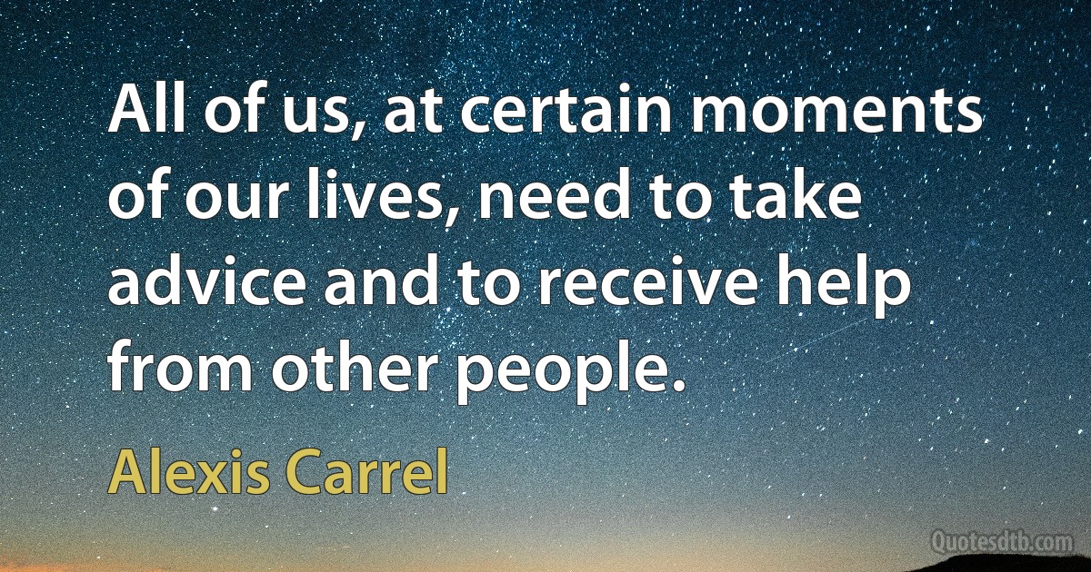 All of us, at certain moments of our lives, need to take advice and to receive help from other people. (Alexis Carrel)