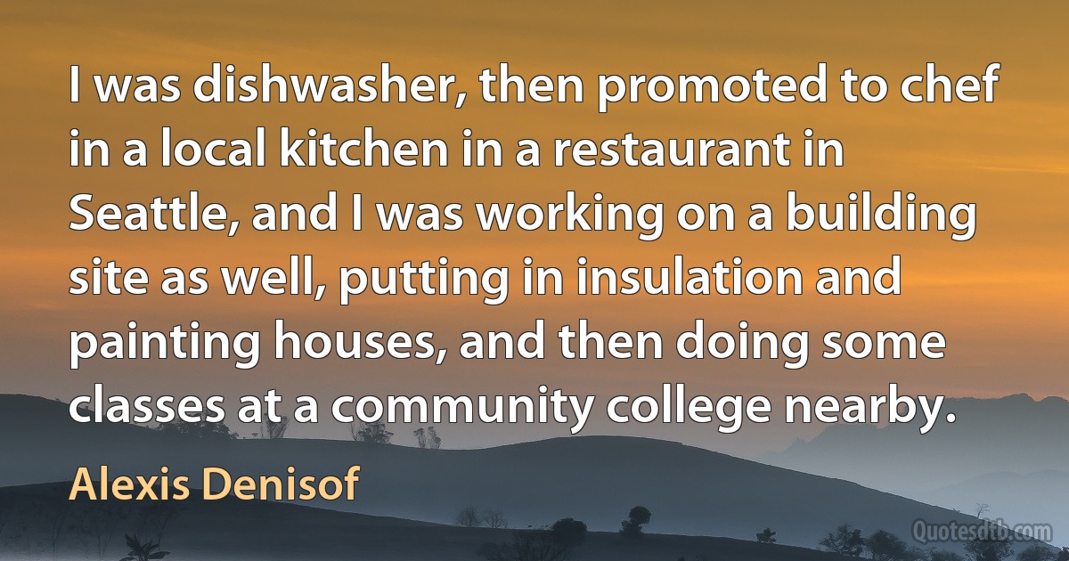 I was dishwasher, then promoted to chef in a local kitchen in a restaurant in Seattle, and I was working on a building site as well, putting in insulation and painting houses, and then doing some classes at a community college nearby. (Alexis Denisof)