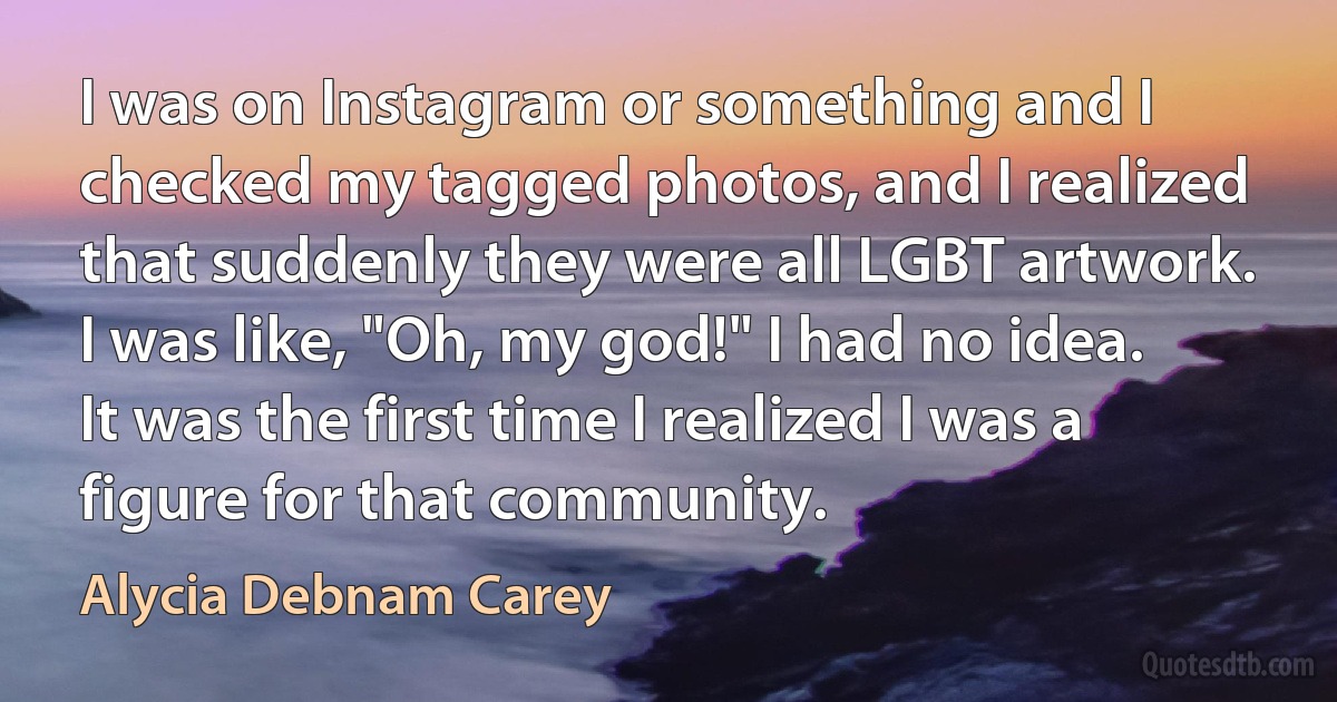 I was on Instagram or something and I checked my tagged photos, and I realized that suddenly they were all LGBT artwork. I was like, "Oh, my god!" I had no idea. It was the first time I realized I was a figure for that community. (Alycia Debnam Carey)