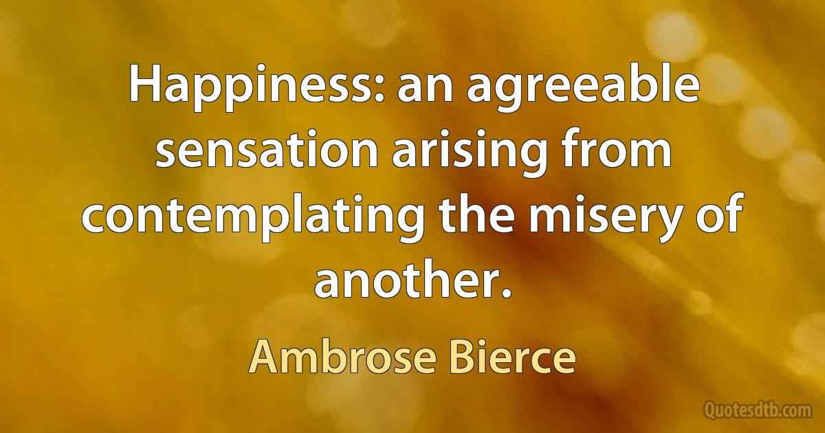 Happiness: an agreeable sensation arising from contemplating the misery of another. (Ambrose Bierce)