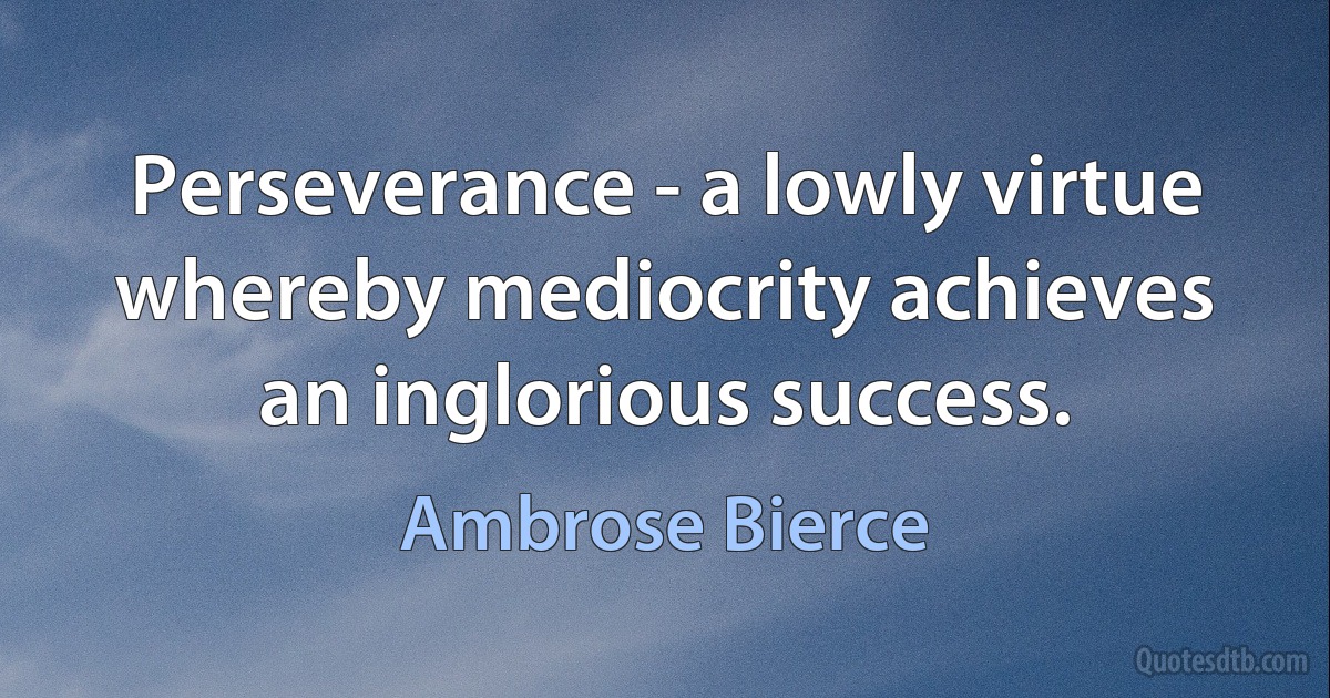 Perseverance - a lowly virtue whereby mediocrity achieves an inglorious success. (Ambrose Bierce)