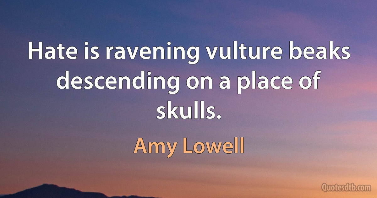 Hate is ravening vulture beaks descending on a place of skulls. (Amy Lowell)