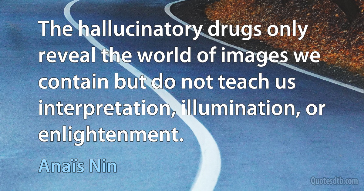 The hallucinatory drugs only reveal the world of images we contain but do not teach us interpretation, illumination, or enlightenment. (Anaïs Nin)