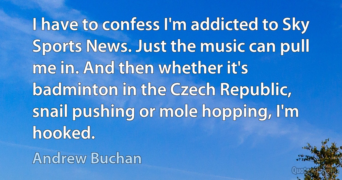 I have to confess I'm addicted to Sky Sports News. Just the music can pull me in. And then whether it's badminton in the Czech Republic, snail pushing or mole hopping, I'm hooked. (Andrew Buchan)