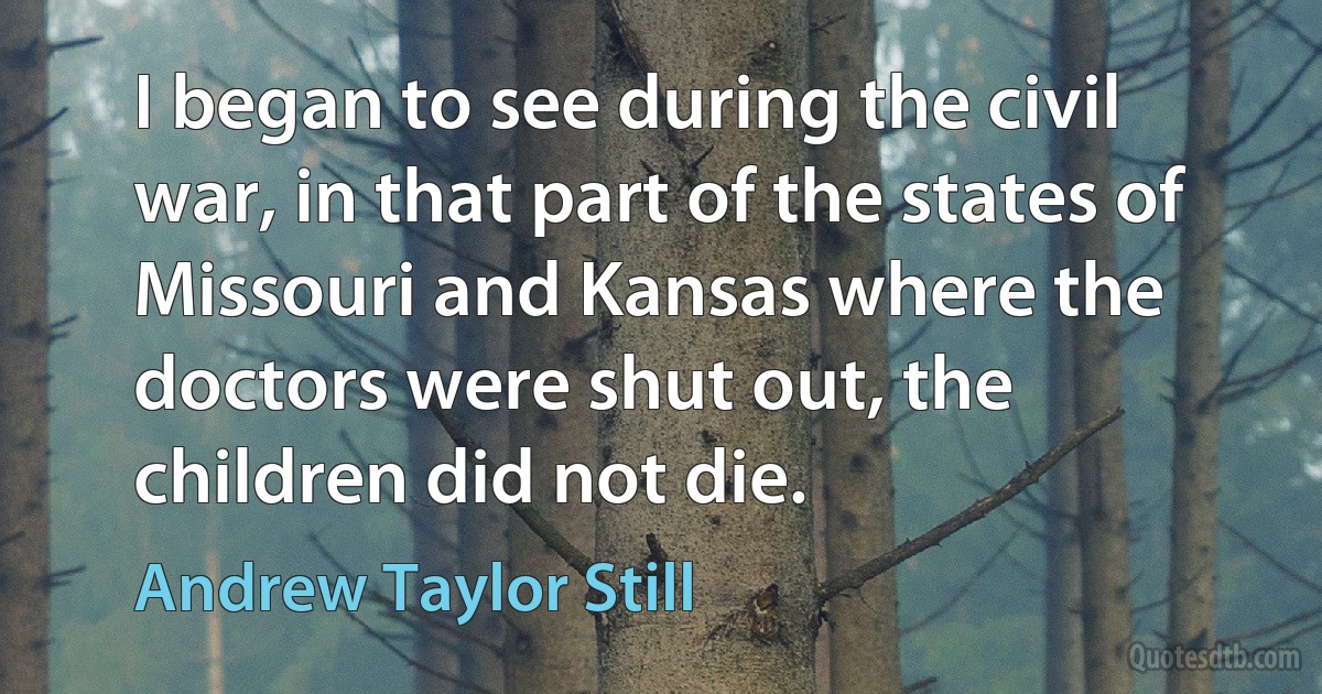 I began to see during the civil war, in that part of the states of Missouri and Kansas where the doctors were shut out, the children did not die. (Andrew Taylor Still)