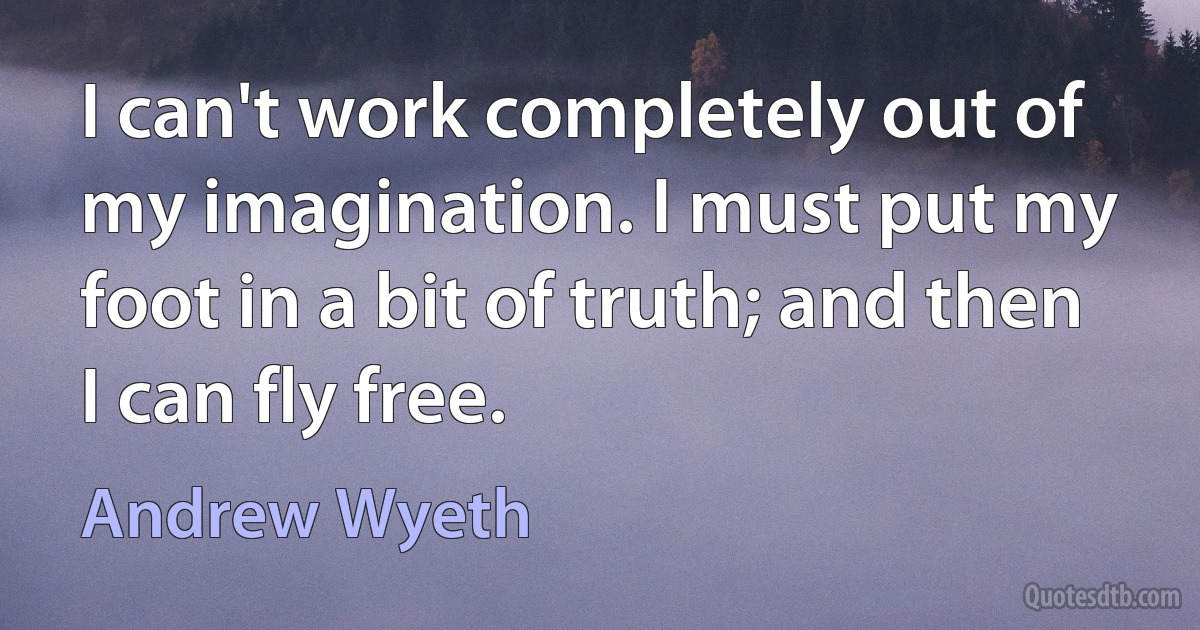 I can't work completely out of my imagination. I must put my foot in a bit of truth; and then I can fly free. (Andrew Wyeth)