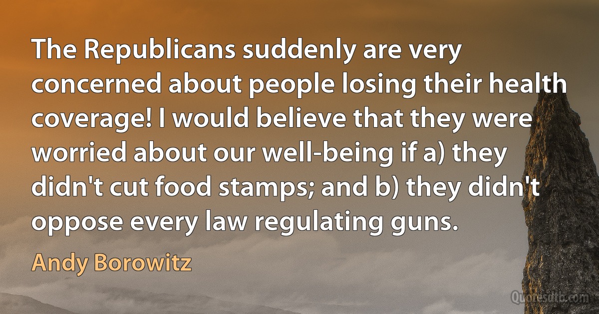 The Republicans suddenly are very concerned about people losing their health coverage! I would believe that they were worried about our well-being if a) they didn't cut food stamps; and b) they didn't oppose every law regulating guns. (Andy Borowitz)