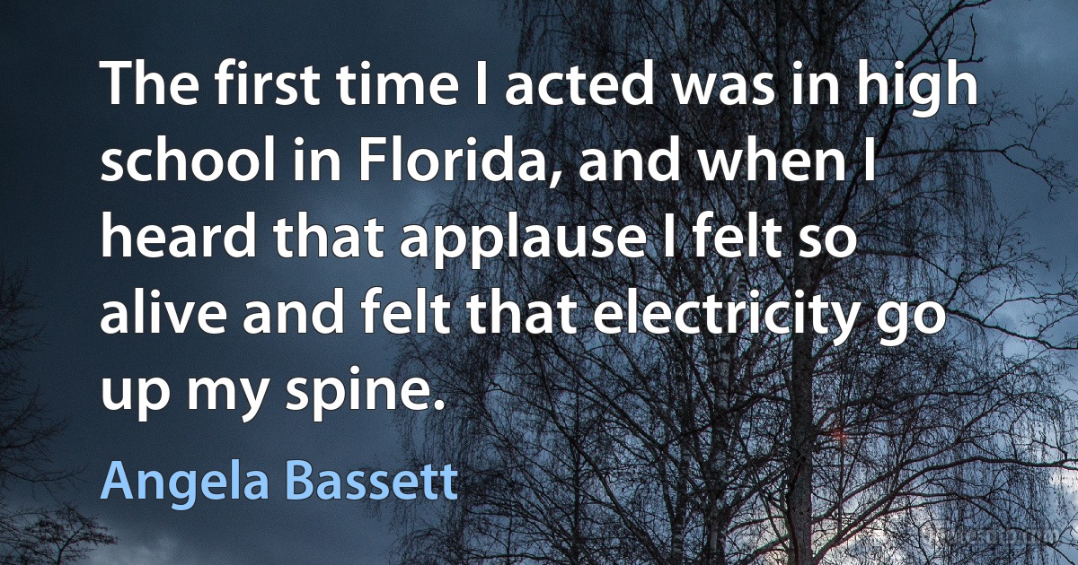 The first time I acted was in high school in Florida, and when I heard that applause I felt so alive and felt that electricity go up my spine. (Angela Bassett)