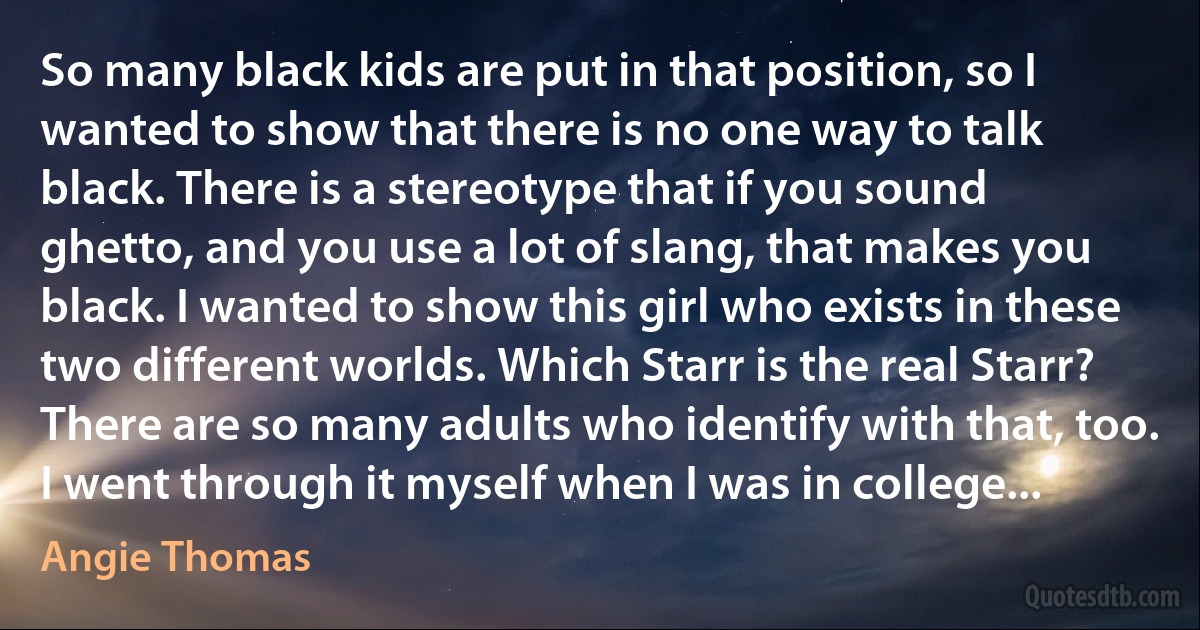 So many black kids are put in that position, so I wanted to show that there is no one way to talk black. There is a stereotype that if you sound ghetto, and you use a lot of slang, that makes you black. I wanted to show this girl who exists in these two different worlds. Which Starr is the real Starr? There are so many adults who identify with that, too. I went through it myself when I was in college... (Angie Thomas)