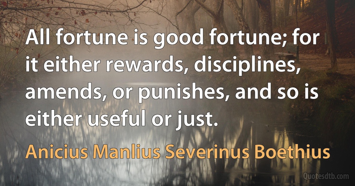 All fortune is good fortune; for it either rewards, disciplines, amends, or punishes, and so is either useful or just. (Anicius Manlius Severinus Boethius)