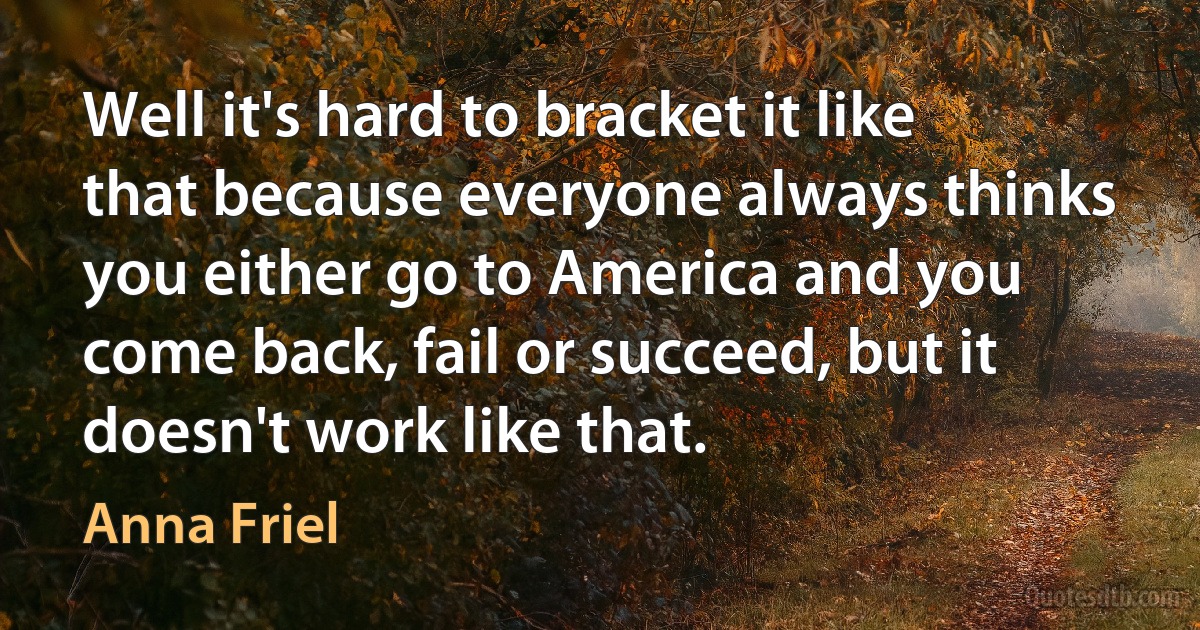 Well it's hard to bracket it like that because everyone always thinks you either go to America and you come back, fail or succeed, but it doesn't work like that. (Anna Friel)