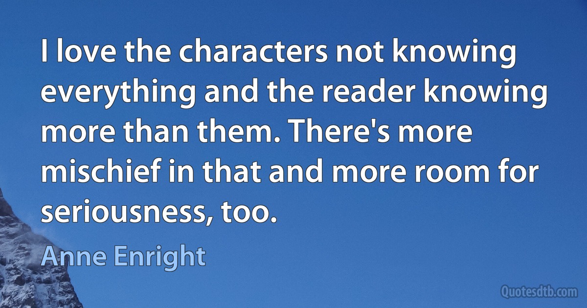 I love the characters not knowing everything and the reader knowing more than them. There's more mischief in that and more room for seriousness, too. (Anne Enright)