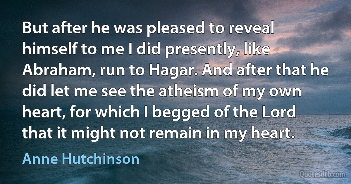 But after he was pleased to reveal himself to me I did presently, like Abraham, run to Hagar. And after that he did let me see the atheism of my own heart, for which I begged of the Lord that it might not remain in my heart. (Anne Hutchinson)