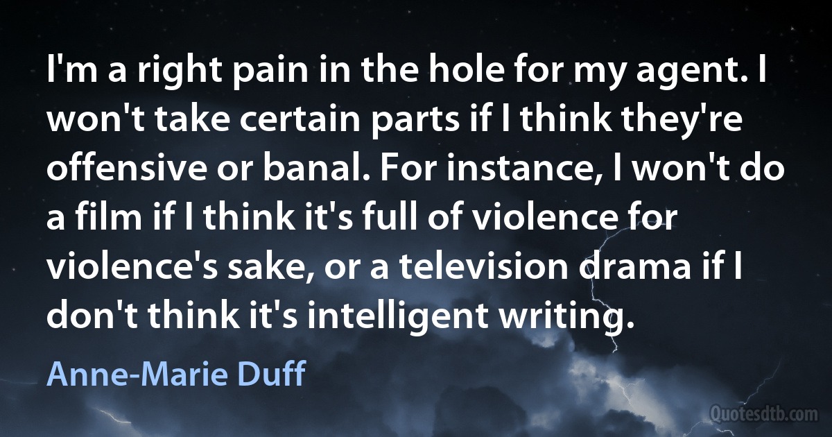 I'm a right pain in the hole for my agent. I won't take certain parts if I think they're offensive or banal. For instance, I won't do a film if I think it's full of violence for violence's sake, or a television drama if I don't think it's intelligent writing. (Anne-Marie Duff)