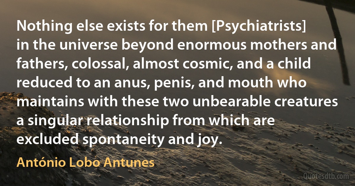 Nothing else exists for them [Psychiatrists] in the universe beyond enormous mothers and fathers, colossal, almost cosmic, and a child reduced to an anus, penis, and mouth who maintains with these two unbearable creatures a singular relationship from which are excluded spontaneity and joy. (António Lobo Antunes)