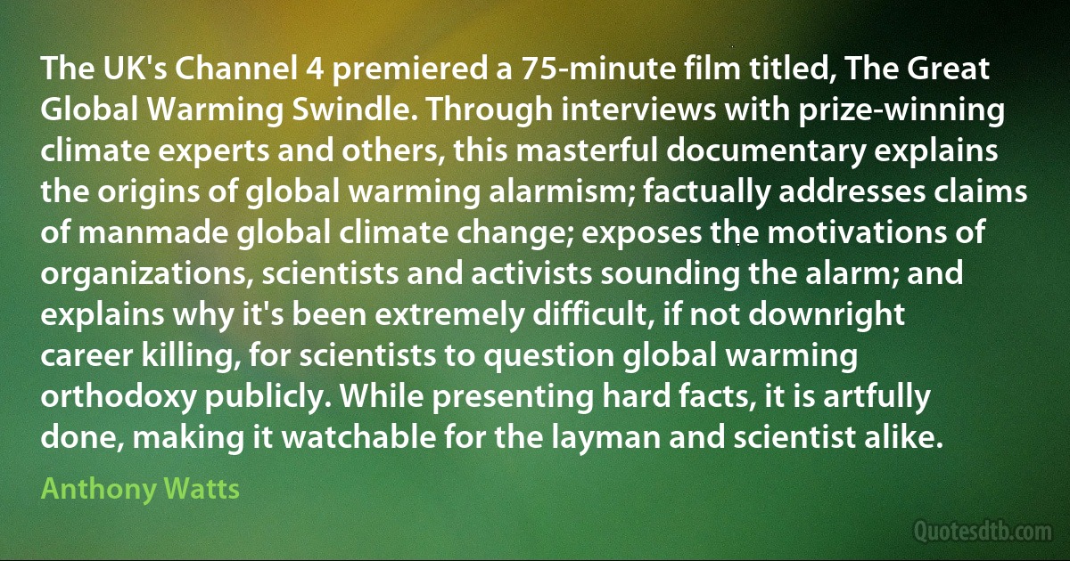 The UK's Channel 4 premiered a 75-minute film titled, The Great Global Warming Swindle. Through interviews with prize-winning climate experts and others, this masterful documentary explains the origins of global warming alarmism; factually addresses claims of manmade global climate change; exposes the motivations of organizations, scientists and activists sounding the alarm; and explains why it's been extremely difficult, if not downright career killing, for scientists to question global warming orthodoxy publicly. While presenting hard facts, it is artfully done, making it watchable for the layman and scientist alike. (Anthony Watts)