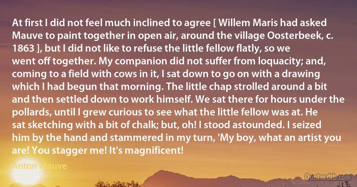 At first I did not feel much inclined to agree [ Willem Maris had asked Mauve to paint together in open air, around the village Oosterbeek, c. 1863 ], but I did not like to refuse the little fellow flatly, so we went off together. My companion did not suffer from loquacity; and, coming to a field with cows in it, I sat down to go on with a drawing which I had begun that morning. The little chap strolled around a bit and then settled down to work himself. We sat there for hours under the pollards, until I grew curious to see what the little fellow was at. He sat sketching with a bit of chalk; but, oh! I stood astounded. I seized him by the hand and stammered in my turn, 'My boy, what an artist you are! You stagger me! It's magnificent! (Anton Mauve)