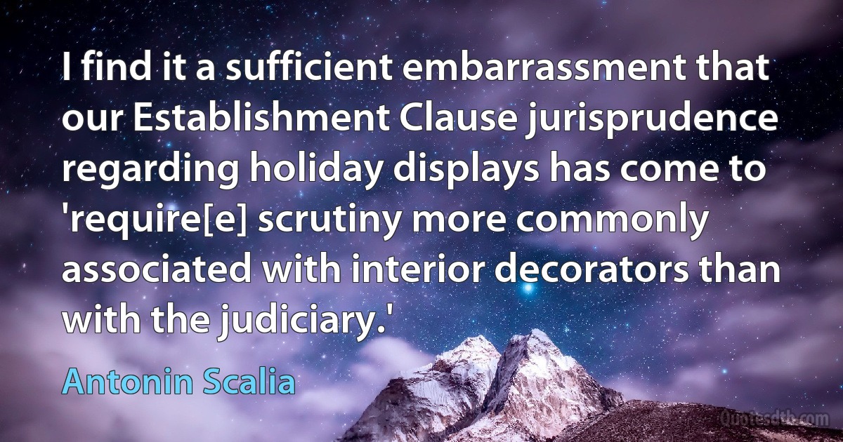 I find it a sufficient embarrassment that our Establishment Clause jurisprudence regarding holiday displays has come to 'require[e] scrutiny more commonly associated with interior decorators than with the judiciary.' (Antonin Scalia)