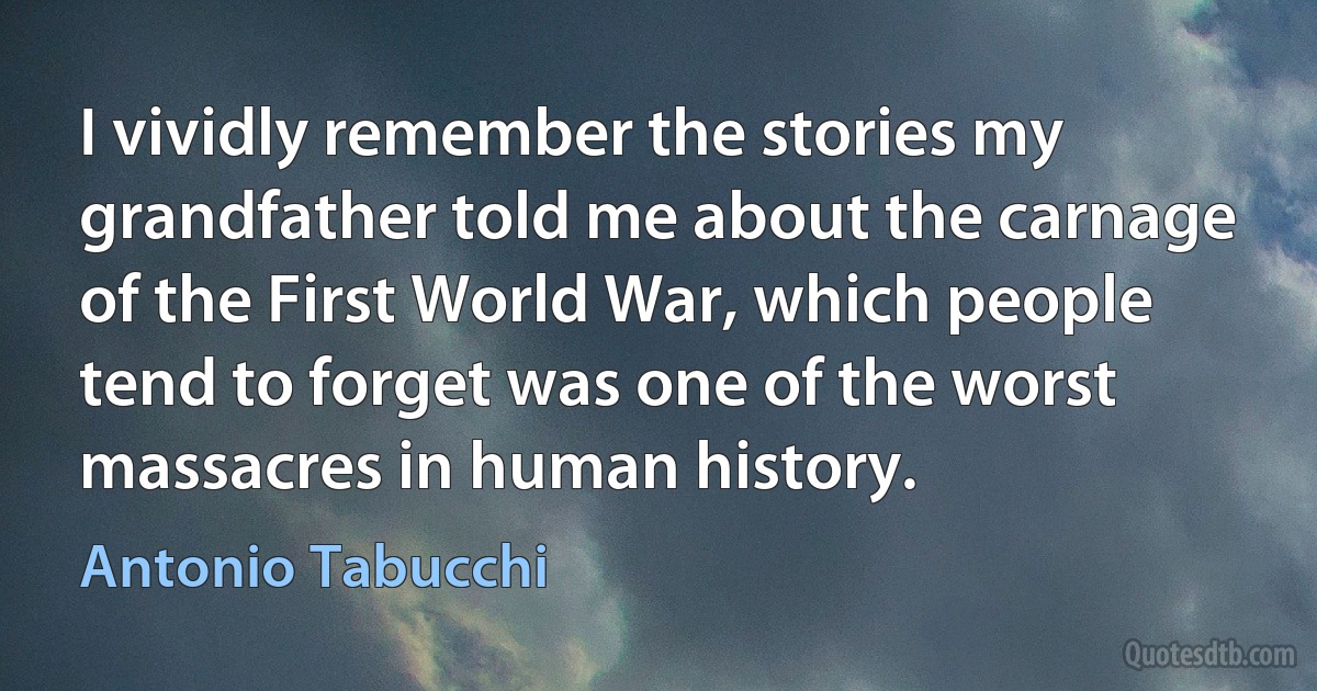 I vividly remember the stories my grandfather told me about the carnage of the First World War, which people tend to forget was one of the worst massacres in human history. (Antonio Tabucchi)