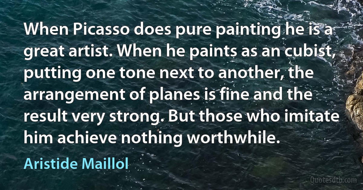 When Picasso does pure painting he is a great artist. When he paints as an cubist, putting one tone next to another, the arrangement of planes is fine and the result very strong. But those who imitate him achieve nothing worthwhile. (Aristide Maillol)