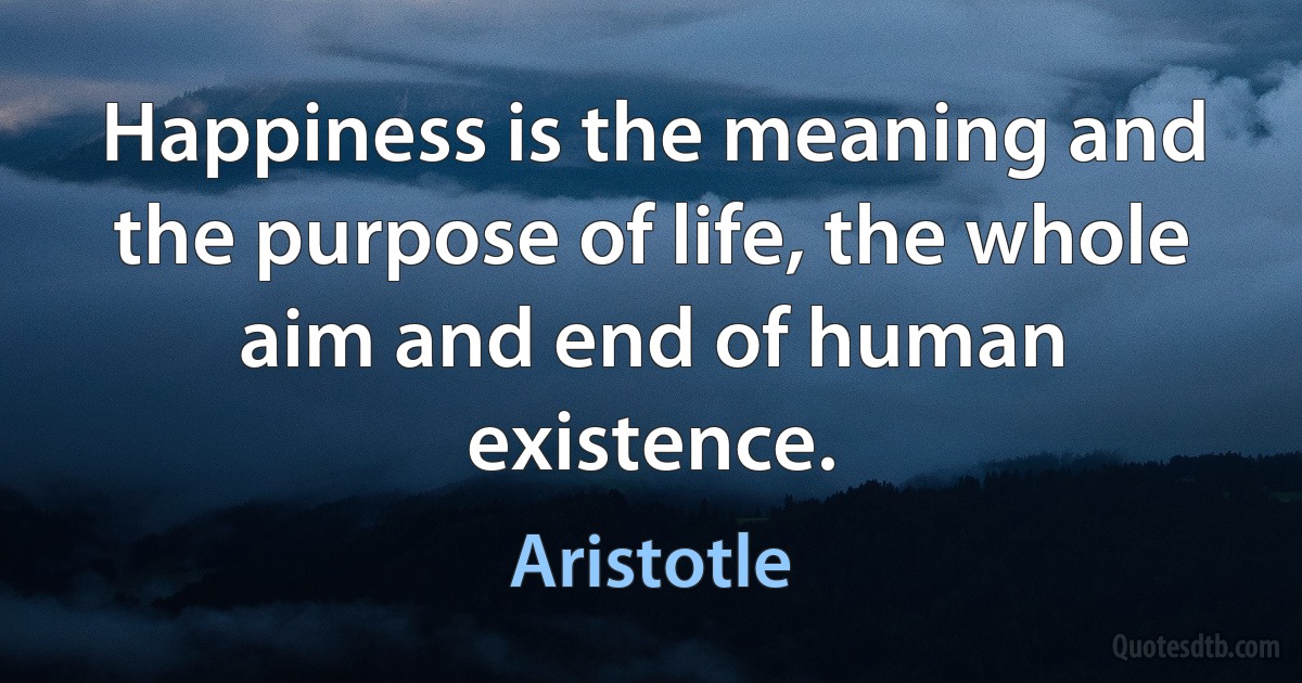 Happiness is the meaning and the purpose of life, the whole aim and end of human existence. (Aristotle)