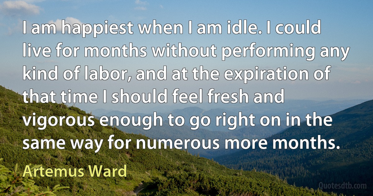 I am happiest when I am idle. I could live for months without performing any kind of labor, and at the expiration of that time I should feel fresh and vigorous enough to go right on in the same way for numerous more months. (Artemus Ward)