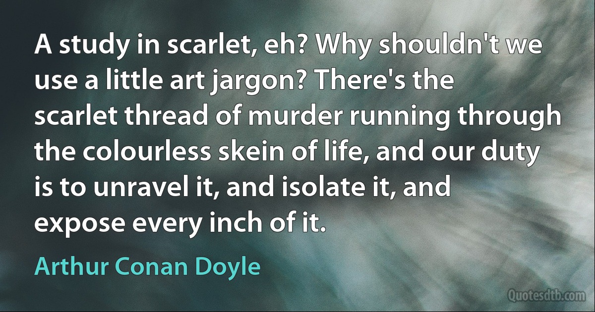 A study in scarlet, eh? Why shouldn't we use a little art jargon? There's the scarlet thread of murder running through the colourless skein of life, and our duty is to unravel it, and isolate it, and expose every inch of it. (Arthur Conan Doyle)